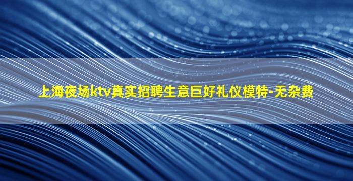 上海夜场ktv真实招聘生意巨好礼仪模特-无杂费